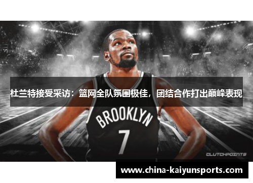 杜兰特接受采访：篮网全队氛围极佳，团结合作打出巅峰表现