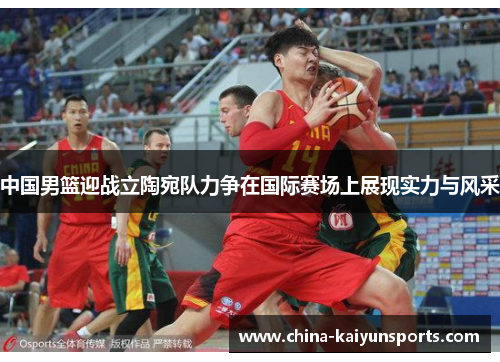 中国男篮迎战立陶宛队力争在国际赛场上展现实力与风采